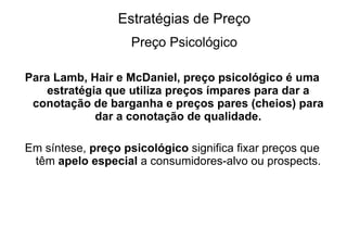 Estratégias de Preço Preço Psicológico Para Lamb, Hair e McDaniel, preço psicológico é uma estratégia que utiliza preços ímpares para dar a conotação de barganha e preços pares (cheios) para dar a conotação de qualidade. Em síntese,  preço psicológico  significa fixar preços que têm  apelo especial  a consumidores-alvo ou prospects. 