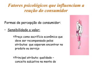 Fatores psicológicos que influenciam a reação do consumidor Formas de percepção do consumidor: Sensibilidade a valor: Preço como sacrifício econômico que deve ser recompensado pelos atributos  que esperam encontrar no produto ou serviço Principal atributo: qualidade – conceito subjetivo na mente do consumidor 