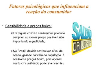 Fatores psicológicos que influenciam a reação do consumidor Sensibilidade a preços baixo: Em alguns casos o consumidor procura comprar ao menor preço possível, não importando a qualidade; No Brasil, devido aos baixos nível de renda, grande parcela da população  é sensível a preços baixo, pois apenas nesta circunstância pode exercer seu potencial de consumo. 