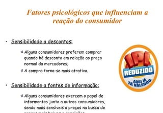 Fatores psicológicos que influenciam a reação do consumidor Sensibilidade a descontos: Alguns consumidores preferem comprar quando há desconto em relação ao preço normal da mercadores; A compra torna-se mais atrativa. Sensibilidade a fontes de informação: Alguns consumidores exercem o papel de informantes junto a outros consumidores, sendo mais sensíveis a preços na busca de preços mais baixos e condições favoráveis. 