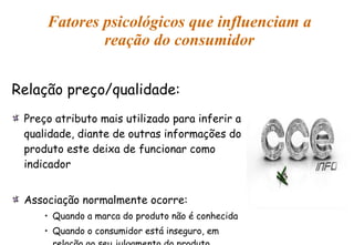 Fatores psicológicos que influenciam a reação do consumidor Relação preço/qualidade: Preço atributo mais utilizado para inferir a qualidade, diante de outras informações do produto este deixa de funcionar como indicador Associação normalmente ocorre: Quando a marca do produto não é conhecida Quando o consumidor está inseguro, em relação ao seu julgamento do produto 
