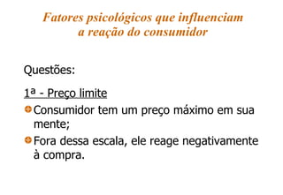 Fatores psicológicos que influenciam a reação do consumidor Questões: 1ª - Preço limite Consumidor tem um preço máximo em sua mente; Fora dessa escala, ele reage negativamente à compra. 