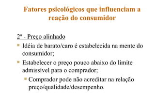 Fatores psicológicos que influenciam a reação do consumidor 2ª - Preço alinhado Idéia de barato/caro é estabelecida na mente do consumidor; Estabelecer o preço pouco abaixo do limite admissível para o comprador; Comprador pode não acreditar na relação preço/qualidade/desempenho. 