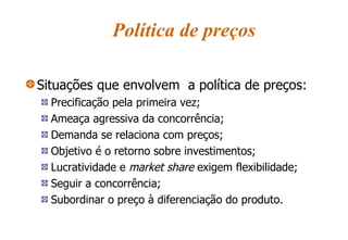 Política de preços Situações que envolvem  a política de preços: Precificação pela primeira vez; Ameaça agressiva da concorrência; Demanda se relaciona com preços; Objetivo é o retorno sobre investimentos; Lucratividade e  market share  exigem flexibilidade; Seguir a concorrência; Subordinar o preço à diferenciação do produto. 