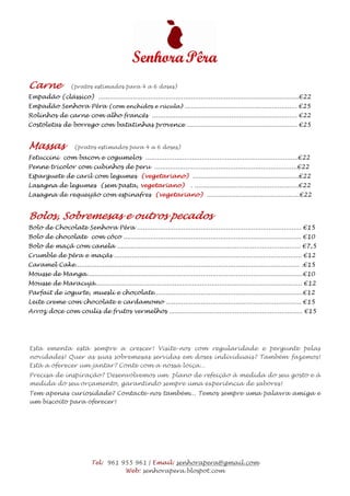 Carne              (pratos estimados para 4 a 6 doses)
Empadão (clássico) ........................................................................................................€22
Empadão Senhora Pêra (com enchidos e rúcula) .......................................................... €25
Rolinhos de carne com alho francês ........................................................................... €22
Costoletas de borrego com batatinhas provence ......................................................... €25


Massas               (pratos estimados para 4 a 6 doses)
Fetuccini com bacon e cogumelos ...............................................................................€22
Penne tricolor com cubinhos de peru ..........................................................................€22
Esparguete de caril com legumes (vegetariano) .......................................................€22
Lasagna de legumes (sem pasta, vegetariano)                                . ......................................................€22
Lasagna de requeijão com espinafres (vegetariano) ................................................€22


Bolos, Sobremesas e outros pecados
Bolo de Chocolate Senhora Pêra ..................................................................................... €15
Bolo de chocolate com côco ............................................................................................ €10
Bolo de maçã com canela ............................................................................................... €7,5
Crumble de pêra e maçãs ................................................................................................. €12
Caramel Cake.................................................................................................................... .€15
Mousse de Manga................................................................................................................€10
Mousse de Maracujá........................................................................................................... €12
Parfait de iogurte, muesli e chocolate.............................................................................€12
Leite creme com chocolate e cardamomo ...................................................................... €15
Arroz doce com coulis de frutos vermelhos ..................................................................... €15




Esta ementa está sempre a crescer! Visite-nos com regularidade e pergunte pelas
novidades! Quer as suas sobremesas servidas em doses individuais? Também fazemos!
Está a oferecer um jantar? Conte com a nossa loiça...
Precisa de inspiração? Desenvolvemos um plano de refeição à medida do seu gosto e à
medida do seu orçamento, garantindo sempre uma experiência de sabores!
Tem apenas curiosidade? Contacte-nos também... Temos sempre uma palavra amiga e
um biscoito para oferecer!




                             Tel: 961 955 961 | Email: senhorapera@gmail.com
                                       Web: senhorapera.blospot.com
 