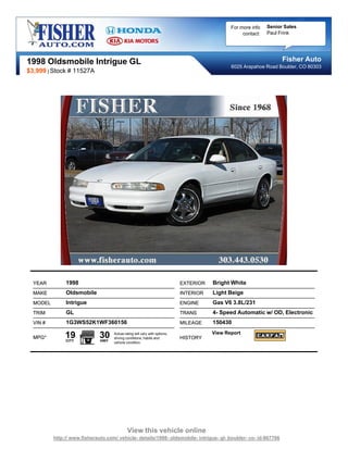 For more info   Senior Sales
                                                                                                   contact:   Paul Frink




1998 Oldsmobile Intrigue GL                                                                                         Fisher Auto
                                                                                              6025 Arapahoe Road Boulder, CO 80303
$3,999 | Stock # 11527A




  YEAR         1998                                                         EXTERIOR   Bright White
  MAKE         Oldsmobile                                                   INTERIOR   Light Beige
  MODEL        Intrigue                                                     ENGINE     Gas V6 3.8L/231
  TRIM         GL                                                           TRANS      4- Speed Automatic w/ OD, Electronic
  VIN #        1G3WS52K1WF360156                                            MILEAGE    150430

  MPG*         19
               CITY
                              30
                              HWY
                                    Actual rating will vary with options,
                                    driving conditions, habits and          HISTORY
                                                                                       View Report
                                    vehicle condition.




                                             View this vehicle online
          http:// www.fisherauto.com/ vehicle- details/1998- oldsmobile- intrigue- gl- boulder- co- id-867706
 