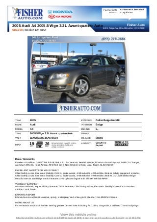 For more info   Co-Owner & President
                                                                                                     contact:   Craig Fisher




2005 Audi A4 2005.5 Wgn 3.2L Avant quattro Auto 6025 Arapahoe Road Boulder, COAuto
                                                                    Fisher
                                                                              80303
$16,900 | Stock # 124884A




  YEAR          2005                                                         EXTERIOR   Dakar Beige Metallic
  MAKE          Audi                                                         INTERIOR   Beige
  MODEL         A4                                                           ENGINE     6, ,
  TRIM          2005.5 Wgn 3.2L Avant quattro Auto                           TRANS
  VIN #         WAUKG68E15A475694                                            MILEAGE    68369
                                                                                        View Free
  MPG*         19
                CITY
                               26
                               HWY
                                     Actual rating will vary with options,
                                     driving conditions, habits and
                                                                             HISTORY
                                                                                        Report
                                     vehicle condition.




  Dealer Comments
  Excellent Condition, GREAT MILES 68,369! 3.2L trim. Leather, Heated Mirrors, Premium Sound System, Multi-CD Changer,
  Aluminum Wheels, Head Airbag, All Wheel Drive, Non-Smoker vehicle, Local Trade. CLICK NOW!

  EXCELLENT SAFETY FOR YOUR FAMILY
  Child Safety Locks, Electronic Stability Control, Brake Assist, 4-Wheel ABS, 4-Wheel Disc Brakes Safety equipment includes
  Child Safety Locks, Electronic Stability Control, Brake Assist, 4-Wheel ABS, 4-Wheel Disc Brakes. 3.2L with Dakar Beige
  Metallic exterior and Beige interior features a V6 Cylinder Engine with 255 HP at 6500 RPM*.

  VEHICLE FEATURES ~~~
  Aluminum Wheels, Keyless Entry, Remote Trunk Release, Child Safety Locks, Electronic Stability Control. Non-Smoker
  vehicle, Local Trade.

  EXPERTS REPORT
  Edmunds.com explains Luxurious, sporty, winterproof and a few grand cheaper than BMW's 3 Series..

  MORE ABOUT US
  Fisher Honda and Kia of Boulder serving greater Denver area including Ft. Collins, Longmont, Loveland, Colorado Springs



                                                 View this vehicle online
  http://www.fisherauto.com/vehicle-details/2005-audi-a4-2005-5-wgn-3-2l-avant-quattro-auto-boulder-co-id-4011703
 