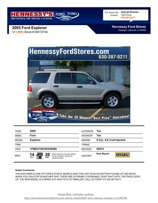 For more info     Internet Director
                                                                                                   contact:     Joe Chura
                                                                                                                630-387-9211



2005 Ford Explorer                                                                                  Hennessy Ford Stores
                                                                                                              Oswego, Calumet, IL 60409
$11,990 | Stock # 0001373A




  YEAR         2005                                                        EXTERIOR   Tan
  MAKE         Ford                                                        INTERIOR   Tan
  MODEL        Explorer                                                    ENGINE     6 Cyl., 4.0, Fuel Injected
  TRIM                                                                     TRANS

  VIN #        1FMZU73K25ZA49586                                           MILEAGE    82014

  MPG          14
               CITY
                             20
                             HWY
                                   Actual rating will vary with options,
                                   driving conditions, habits and          HISTORY
                                                                                      View Report
                                   vehicle condition.




  Dealer Comments
  THE EXPLORER IS ONE OF FORD'S STAPLE MODELS AND THIS UNIT IS NO EXCEPTION! PLEASE LET ME KNOW
  WHEN YOU CAN STOP IN AND WEE WHY THESE ARE EXTREMELY DESIRABLE. DONT WAIT UNTIL THE PRICE GOES
  UP. THE NEW MODEL IS COMING OUT AND ITS A LOT SMALLER. CALL US TODAY AT 630-387-9211!




                                            View this vehicle online
          http:// www.hennessyfordstores.com/ vehicle- details/2005- ford- explorer-- oswego- il- id-487388
 