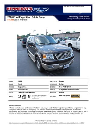 Staff with id `2650` was not found.




2006 Ford Expedition Eddie Bauer                                                                          Hennessy Ford Stores
                                                                                                        Chicago Aurora Naperville, IL 60409
$19,888 | Stock # 15107C




  YEAR           2006                                                          EXTERIOR   Brown
  MAKE           Ford                                                          INTERIOR   Beige
  MODEL          Expedition                                                    ENGINE     Gas V8 5.4L/330
  TRIM           Eddie Bauer                                                   TRANS      4- Speed Automatic w/ OD
  VIN #          1FMFU18586LA43380                                             MILEAGE    69613

  MPG*          14
                 CITY
                                 17
                                 HWY
                                       Actual rating will vary with options,
                                       driving conditions, habits and          HISTORY
                                                                                          View Free Report
                                       vehicle condition.




  Dealer Comments
  This car is attractive and comfortable, with all of the features you need. This Ford Expedition gets 14 miles per gallon in the city
  and gets 17 miles per gallon on the highway. This vehicle is powered by a Gas V8 5.4L/330 engine with , an Automatic
  transmission, and 4WD. Hate scraping ice? This vehicle has a heated exterior passenger side mirror, so you don't have to. Shift it
  into four- wheel drive to get traction to all four wheels, getting you out of whatever weather situation you get into. All of our




                                                View this vehicle online
 http:// www.hennessyfordstores.com/ vehicle- details/2006- ford- expedition- eddiebauer- calumetcity- il- id-1443007
 