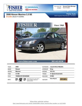 For more info   General Sales Manager
                                                                                                   contact:   Scott Chatten




2006 Nissan Maxima 3.5 SE                                                                                          Fisher Auto
                                                                                              6025 Arapahoe Road Boulder, CO 80303
$12,000 | Stock # 123269C




  YEAR        2006                                                         EXTERIOR   Liquid Silver Metallic
  MAKE        Nissan                                                       INTERIOR   Gray
  MODEL       Maxima                                                       ENGINE     V6 3.5L
  TRIM        3.5 SE                                                       TRANS      5- Speed Automatic
  VIN #       1N4BA41E16C845640                                            MILEAGE    81892

  MPG*        20
              CITY
                             28
                             HWY
                                   Actual rating will vary with options,
                                   driving conditions, habits and          HISTORY
                                                                                      View Report
                                   vehicle condition.




                                            View this vehicle online
          http:// www.fisherauto.com/ vehicle- details/2006- nissan- maxima-35se- boulder- co- id-2114443
 