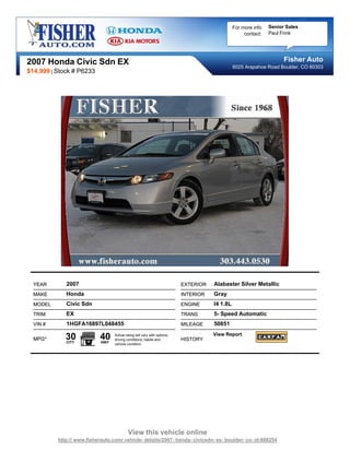 For more info   Senior Sales
                                                                                                    contact:   Paul Frink




2007 Honda Civic Sdn EX                                                                                              Fisher Auto
                                                                                               6025 Arapahoe Road Boulder, CO 80303
$14,999 | Stock # P6233




  YEAR       2007                                                         EXTERIOR   Alabaster Silver Metallic
  MAKE       Honda                                                        INTERIOR   Gray
  MODEL      Civic Sdn                                                    ENGINE     I4 1.8L
  TRIM       EX                                                           TRANS      5- Speed Automatic
  VIN #      1HGFA16897L048455                                            MILEAGE    50851

  MPG*       30
             CITY
                            40
                            HWY
                                  Actual rating will vary with options,
                                  driving conditions, habits and          HISTORY
                                                                                     View Report
                                  vehicle condition.




                                           View this vehicle online
          http:// www.fisherauto.com/ vehicle- details/2007- honda- civicsdn- ex- boulder- co- id-888254
 