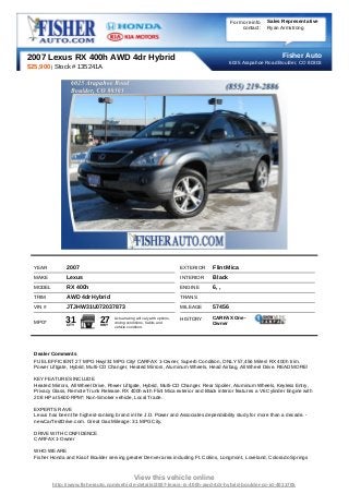 For more info   Sales Representative
                                                                                                     contact:   Ryan Armstrong




2007 Lexus RX 400h AWD 4dr Hybrid                                                                                    Fisher Auto
                                                                                                6025 Arapahoe Road Boulder, CO 80303
$25,900 | Stock # 135241A




  YEAR          2007                                                         EXTERIOR   Flint Mica
  MAKE          Lexus                                                        INTERIOR   Black
  MODEL         RX 400h                                                      ENGINE     6, ,
  TRIM          AWD 4dr Hybrid                                               TRANS
  VIN #         JTJHW31U072037873                                            MILEAGE    57456
                                                                                        CARFAX One-
  MPG*         31
                CITY
                               27
                               HWY
                                     Actual rating will vary with options,
                                     driving conditions, habits and
                                                                             HISTORY
                                                                                        Owner
                                     vehicle condition.




  Dealer Comments
  FUEL EFFICIENT 27 MPG Hwy/31 MPG City! CARFAX 1-Owner, Superb Condition, ONLY 57,456 Miles! RX 400h trim.
  Power Liftgate, Hybrid, Multi-CD Changer, Heated Mirrors, Aluminum Wheels, Head Airbag, All Wheel Drive. READ MORE!

  KEY FEATURES INCLUDE
  Heated Mirrors, All Wheel Drive, Power Liftgate, Hybrid, Multi-CD Changer. Rear Spoiler, Aluminum Wheels, Keyless Entry,
  Privacy Glass, Remote Trunk Release. RX 400h with Flint Mica exterior and Black interior features a V6 Cylinder Engine with
  208 HP at 5600 RPM*. Non-Smoker vehicle, Local Trade.

  EXPERTS RAVE
  Lexus has been the highest-ranking brand in the J.D. Power and Associates dependability study for more than a decade. -
  newCarTestDrive.com. Great Gas Mileage: 31 MPG City.

  DRIVE WITH CONFIDENCE
  CARFAX 1-Owner

  WHO WE ARE
  Fisher Honda and Kia of Boulder serving greater Denver area including Ft. Collins, Longmont, Loveland, Colorado Springs



                                                 View this vehicle online
          http://www.fisherauto.com/vehicle-details/2007-lexus-rx-400h-awd-4dr-hybrid-boulder-co-id-4011705
 