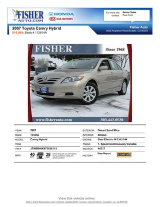 For more info   Senior Sales
                                                                                                  contact:   Paul Frink




2007 Toyota Camry Hybrid                                                                                           Fisher Auto
                                                                                             6025 Arapahoe Road Boulder, CO 80303
$16,999 | Stock # 112814A




  YEAR        2007                                                        EXTERIOR   Desert Sand Mica
  MAKE        Toyota                                                      INTERIOR   Bisque
  MODEL       Camry Hybrid                                                ENGINE     Gas/ Electric I4 2.4L/144
  TRIM                                                                    TRANS      1- Speed Continuously Variable
  VIN #       JTNBB46K973036115                                           MILEAGE    44317

  MPG*       40
              CITY
                            38
                            HWY
                                  Actual rating will vary with options,
                                  driving conditions, habits and          HISTORY
                                                                                     View Report
                                  vehicle condition.




                                           View this vehicle online
          http:// www.fisherauto.com/ vehicle- details/2007- toyota- camryhybrid-- boulder- co- id-859750
 
