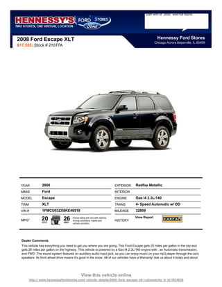 Staff with id `2650` was not found.




2008 Ford Escape XLT                                                                                      Hennessy Ford Stores
                                                                                                        Chicago Aurora Naperville, IL 60409
$17,555 | Stock # 21077A




  YEAR            2008                                                         EXTERIOR   Redfire Metallic
  MAKE            Ford                                                         INTERIOR
  MODEL           Escape                                                       ENGINE     Gas I4 2.3L/140
  TRIM            XLT                                                          TRANS      4- Speed Automatic w/ OD
  VIN #           1FMCU03ZX8KE46518                                            MILEAGE    32809

  MPG*            20
                  CITY
                                 26
                                 HWY
                                       Actual rating will vary with options,
                                       driving conditions, habits and          HISTORY
                                                                                          View Report
                                       vehicle condition.




  Dealer Comments
  This vehicle has everything you need to get you where you are going. This Ford Escape gets 20 miles per gallon in the city and
  gets 26 miles per gallon on the highway. This vehicle is powered by a Gas I4 2.3L/140 engine with , an Automatic transmission,
  and FWD. The sound system features an auxiliary audio input jack, so you can enjoy music on your mp3 player through the cars
  speakers. Its front wheel drive means it's good in the snow. All of our vehicles have a Warranty! Ask us about it today and about




                                                View this vehicle online
          http:// www.hennessyfordstores.com/ vehicle- details/2008- ford- escape- xlt- calumetcity- il- id-1834638
 