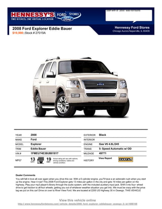 Staff with id `2650` was not found.




2008 Ford Explorer Eddie Bauer                                                                             Hennessy Ford Stores
                                                                                                         Chicago Aurora Naperville, IL 60409
$19,990 | Stock # 27019A




  YEAR           2008                                                           EXTERIOR   Black
  MAKE           Ford                                                           INTERIOR
  MODEL          Explorer                                                       ENGINE     Gas V6 4.0L/245
  TRIM           Eddie Bauer                                                    TRANS      5- Speed Automatic w/ OD
  VIN #          1FMEU74E38UB01817                                              MILEAGE    49771

  MPG*           13
                 CITY
                                 19
                                 HWY
                                        Actual rating will vary with options,
                                        driving conditions, habits and          HISTORY
                                                                                           View Report
                                        vehicle condition.




  Dealer Comments
  You will fall in love all over again when you drive this car. With a 6 cylinder engine, you''ll have a an adrenalin rush when you start
  up the engine. Hear it roar! This 2008 Ford Explorer gets 13 miles per gallon in the city and gets 19 miles per gallon on the
  highway. Play your mp3 player's library through the audio system, with the included auxiliary input jack. Shift it into four- wheel
  drive to get traction to all four wheels, getting you out of whatever weather situation you get into. We must be crazy with the price
  tag we put on this car! Drive on over to River View Ford. We are located at 2200 US Highway 30 in Oswego. THIS VEHICLE



                                                 View this vehicle online
    http:// www.hennessyfordstores.com/ vehicle- details/2008- ford- explorer- eddiebauer- oswego- il- id-1698108
 