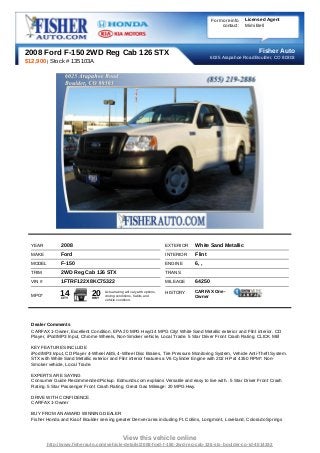 For more info   Licensed Agent
                                                                                                    contact:   Mimi Bell




2008 Ford F-150 2WD Reg Cab 126 STX                                                                                 Fisher Auto
                                                                                               6025 Arapahoe Road Boulder, CO 80303
$12,900 | Stock # 135103A




  YEAR          2008                                                        EXTERIOR   White Sand Metallic
  MAKE          Ford                                                        INTERIOR   Flint
  MODEL         F-150                                                       ENGINE     6, ,
  TRIM          2WD Reg Cab 126 STX                                         TRANS
  VIN #         1FTRF122X8KC75322                                           MILEAGE    64250
                                                                                       CARFAX One-
  MPG*         14
                CITY
                              20
                              HWY
                                    Actual rating will vary with options,
                                    driving conditions, habits and
                                                                            HISTORY
                                                                                       Owner
                                    vehicle condition.




  Dealer Comments
  CARFAX 1-Owner, Excellent Condition. EPA 20 MPG Hwy/14 MPG City! White Sand Metallic exterior and Flint interior. CD
  Player, iPod/MP3 Input, Chrome Wheels, Non-Smoker vehicle, Local Trade. 5 Star Driver Front Crash Rating. CLICK ME!

  KEY FEATURES INCLUDE
  iPod/MP3 Input, CD Player 4-Wheel ABS, 4-Wheel Disc Brakes, Tire Pressure Monitoring System, Vehicle Anti-Theft System.
  STX with White Sand Metallic exterior and Flint interior features a V6 Cylinder Engine with 202 HP at 4350 RPM*. Non-
  Smoker vehicle, Local Trade.

  EXPERTS ARE SAYING
  Consumer Guide Recommended Pickup. Edmunds.com explains Versatile and easy to live with.. 5 Star Driver Front Crash
  Rating. 5 Star Passenger Front Crash Rating. Great Gas Mileage: 20 MPG Hwy.

  DRIVE WITH CONFIDENCE
  CARFAX 1-Owner

  BUY FROM AN AWARD WINNING DEALER
  Fisher Honda and Kia of Boulder serving greater Denver area including Ft. Collins, Longmont, Loveland, Colorado Springs



                                                View this vehicle online
          http://www.fisherauto.com/vehicle-details/2008-ford-f-150-2wd-reg-cab-126-stx-boulder-co-id-4014332
 