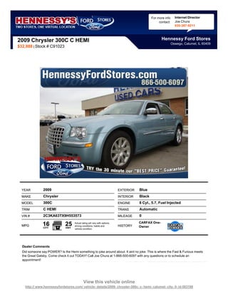 For more info     Internet Director
                                                                                                     contact:     Joe Chura
                                                                                                                  630-387-9211



2009 Chrysler 300C C HEMI                                                                             Hennessy Ford Stores
                                                                                                                Oswego, Calumet, IL 60409
$32,888 | Stock # C91023




  YEAR          2009                                                         EXTERIOR   Blue
  MAKE          Chrysler                                                     INTERIOR   Black
  MODEL         300C                                                         ENGINE     8 Cyl., 5.7, Fuel Injected
  TRIM          C HEMI                                                       TRANS      Automatic
  VIN #         2C3KA63TX9H553573                                            MILEAGE    0

  MPG          16
                CITY
                               25
                               HWY
                                     Actual rating will vary with options,
                                     driving conditions, habits and          HISTORY
                                                                                        CARFAX One-
                                                                                        Owner
                                     vehicle condition.




  Dealer Comments
  Did someone say POWER? Is the Hemi something to joke around about. It aint no joke. This is where the Fast & Furious meets
  the Great Gatsby. Come check it out TODAY! Call Joe Chura at 1-866-500-6097 with any questions or to schedule an
  appointment!




                                              View this vehicle online
    http:// www.hennessyfordstores.com/ vehicle- details/2009- chrysler-300c- c- hemi- calumet- city- il- id-583188
 