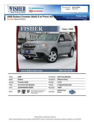 For more info   Senior Sales
                                                                                                     contact:   Paul Frink




2009 Subaru Forester (Natl) X w/ Prem/ All- Weather                                                                   Fisher Auto
                                                                                                      6025 Arapahoe Road Boulder, CO
$21,999 | Stock # P6212                                                                                                       80303




  YEAR          2009                                                        EXTERIOR   Dark Gray Metallic
  MAKE          Subaru                                                      INTERIOR   Platinum Gray
  MODEL         Forester (Natl)                                             ENGINE     4 2.5L
  TRIM          X w/ Prem/ All- Weather                                     TRANS      4- Speed Automatic
  VIN #         JF2SH63629H742050                                           MILEAGE    19201

  MPG*         20
                CITY
                              26
                              HWY
                                    Actual rating will vary with options,
                                    driving conditions, habits and          HISTORY
                                                                                       CARFAX One-
                                                                                       Owner
                                    vehicle condition.




                                             View this vehicle online
  http:// www.fisherauto.com/ vehicle- details/2009- subaru- foresternatl- xwpremall- weather- boulder- co- id-874857
 