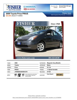 For more info   General Sales Manager
                                                                                                     contact:   Scott Chatten




2009 Toyota Prius PRIUS                                                                                              Fisher Auto
                                                                                                6025 Arapahoe Road Boulder, CO 80303
$22,499 | Stock # 113085A




  YEAR       2009                                                          EXTERIOR   Magnetic Gray Metallic
  MAKE       Toyota                                                        INTERIOR   Black
  MODEL      Prius                                                         ENGINE     I4 1.5L
  TRIM       PRIUS                                                         TRANS      1- Speed Variable
  VIN #      JTDKB20U493501275                                             MILEAGE    27145

  MPG*       48
             CITY
                            45
                            HWY
                                   Actual rating will vary with options,
                                   driving conditions, habits and          HISTORY
                                                                                      View Report
                                   vehicle condition.




                                            View this vehicle online
          http:// www.fisherauto.com/ vehicle- details/2009- toyota- prius- prius- boulder- co- id-1606564
 