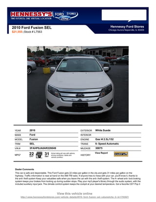 2010 Ford Fusion SEL                                                                                      Hennessy Ford Stores
                                                                                                        Chicago Aurora Naperville, IL 60409
$21,555 | Stock # L7563




  YEAR            2010                                                         EXTERIOR   White Suede
  MAKE            Ford                                                         INTERIOR
  MODEL           Fusion                                                       ENGINE     Gas I4 2.5L/152
  TRIM            SEL                                                          TRANS      6- Speed Automatic
  VIN #           3FAHP0JA0AR226049                                            MILEAGE    30875

  MPG*            22
                  CITY
                                 31
                                 HWY
                                       Actual rating will vary with options,
                                       driving conditions, habits and          HISTORY
                                                                                          View Report
                                       vehicle condition.




  Dealer Comments
  This car is safe and dependable. This Ford Fusion gets 22 miles per gallon in the city and gets 31 miles per gallon on the
  highway. Traffic information is near at hand on the AM/ FM radio. If anyone tries to mess with your car, you'll know it, thanks to
  the anit- theft system Keep your valuables safe when you leave the car with the anti- theft system. The 4- wheel anti- lock braking
  system keeps your brakes from locking up during sudden stops. Play your mp3 player's library through the audio system, with the
  included auxiliary input jack. The climate control system keeps the cockpit at your desired temperature. Got a favorite CD? Pop it



                                                View this vehicle online
          http:// www.hennessyfordstores.com/ vehicle- details/2010- ford- fusion- sel- calumetcity- il- id-1793021
 