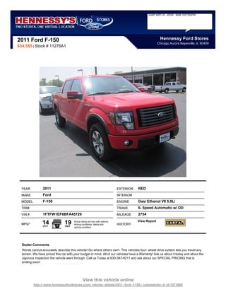 Staff with id `2650` was not found.




2011 Ford F-150                                                                                           Hennessy Ford Stores
                                                                                                        Chicago Aurora Naperville, IL 60409
$34,555 | Stock # 11276A1




  YEAR           2011                                                          EXTERIOR   RED
  MAKE           Ford                                                          INTERIOR
  MODEL          F-150                                                         ENGINE     Gas/ Ethanol V8 5.0L/
  TRIM                                                                         TRANS      6- Speed Automatic w/ OD
  VIN #          1FTFW1EF6BFA45729                                             MILEAGE    2754

  MPG*          14
                 CITY
                                19
                                 HWY
                                       Actual rating will vary with options,
                                       driving conditions, habits and          HISTORY
                                                                                          View Report
                                       vehicle condition.




  Dealer Comments
  Words cannot accurately describe this vehicle! Go where others can't. This vehicles four- wheel drive system lets you travel any
  terrain. We have priced this car with your budget in mind. All of our vehicles have a Warranty! Ask us about it today and about the
  vigorous inspection the vehicle went through. Call us Today at 630-387-9211 and ask about our SPECIAL PRICING that is
  ending soon!




                                                View this vehicle online
          http:// www.hennessyfordstores.com/ vehicle- details/2011- ford- f-150-- calumetcity- il- id-1273905
 