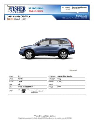 For more info   General Sales Manager
                                                                                                    contact:   Scott Chatten




2011 Honda CR- V LX                                                                                                 Fisher Auto
                                                                                               6025 Arapahoe Road Boulder, CO 80303
$23,725 | Stock # 113357




  YEAR       2011                                                         EXTERIOR   Glacier Blue Metallic
  MAKE       Honda                                                        INTERIOR   Gray
  MODEL      CR- V                                                        ENGINE     4, 2.4,
  TRIM       LX                                                           TRANS
  VIN #      5J6RE4H38BL074678                                            STYLE      SUV
             CITY           HWY   Actual rating will vary with options,
  MPG*                            driving conditions, habits and
                                  vehicle condition.




                                           View this vehicle online
              http:// fisherauto.com/ vehicle- details/2011- honda- cr- v- lx- boulder- co- id-1407526
 