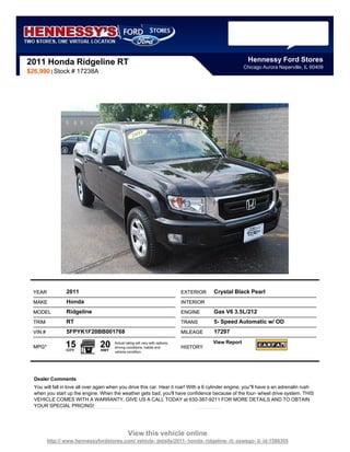2011 Honda Ridgeline RT                                                                                    Hennessy Ford Stores
                                                                                                         Chicago Aurora Naperville, IL 60409
$26,990 | Stock # 17238A




  YEAR            2011                                                          EXTERIOR   Crystal Black Pearl
  MAKE            Honda                                                         INTERIOR
  MODEL           Ridgeline                                                     ENGINE     Gas V6 3.5L/212
  TRIM            RT                                                            TRANS      5- Speed Automatic w/ OD
  VIN #           5FPYK1F20BB001768                                             MILEAGE    17297

  MPG*            15
                  CITY
                                 20
                                 HWY
                                        Actual rating will vary with options,
                                        driving conditions, habits and          HISTORY
                                                                                           View Report
                                        vehicle condition.




  Dealer Comments
  You will fall in love all over again when you drive this car. Hear it roar! With a 6 cylinder engine, you''ll have a an adrenalin rush
  when you start up the engine. When the weather gets bad, you'll have confidence because of the four- wheel drive system. THIS
  VEHICLE COMES WITH A WARRANTY. GIVE US A CALL TODAY at 630-387-9211 FOR MORE DETAILS AND TO OBTAIN
  YOUR SPECIAL PRICING!




                                                 View this vehicle online
          http:// www.hennessyfordstores.com/ vehicle- details/2011- honda- ridgeline- rt- oswego- il- id-1588355
 