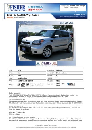 For more info   General Sales Manager
                                                                                                     contact:   Scott Chatten




2011 Kia Soul 5dr Wgn Auto +                                                                                         Fisher Auto
                                                                                                6025 Arapahoe Road Boulder, CO 80303
$15,500 | Stock # P6652




  YEAR          2011                                                         EXTERIOR   Titanium
  MAKE          Kia                                                          INTERIOR   Black seat trim
  MODEL         Soul                                                         ENGINE     4, ,
  TRIM          5dr Wgn Auto +                                               TRANS
  VIN #         KNDJT2A23B7708695                                            MILEAGE    41613
                                                                                        CARFAX One-
  MPG*          24
                CITY
                               30
                               HWY
                                     Actual rating will vary with options,
                                     driving conditions, habits and
                                                                             HISTORY
                                                                                        Owner
                                     vehicle condition.




  Dealer Comments
  FUEL EFFICIENT 30 MPG Hwy/24 MPG City! CARFAX 1-Owner. Titanium exterior and Black seat trim interior, + trim.
  iPod/MP3 Input, Bluetooth, CD Player, Aluminum Wheels, Head Airbag, Satellite Radio. CLICK NOW!

  KEY FEATURES INCLUDE
  Satellite Radio, iPod/MP3 Input, Bluetooth, CD Player MP3 Player, Aluminum Wheels, Privacy Glass, Keyless Entry, Steering
  Wheel Controls. + with Titanium exterior and Black seat trim interior features a 4 Cylinder Engine with 142 HP at 6000 RPM*.

  EXPERTS ARE SAYING
  The 2011 Kia Soul brings hipster styling and a fun-to-drive nature to the realm of the practical hatchback. -Edmunds.com.
  Great Gas Mileage: 30 MPG Hwy.

  SHOP WITH CONFIDENCE
  CARFAX 1-Owner

  BUY FROM AN AWARD WINNING DEALER
  Fisher Honda and Kia of Boulder serving greater Denver area including Ft. Collins, Longmont, Loveland, Colorado Springs
  and Pueblo. We are a Certified Preowned Discount Super Center. We carry Acura, Subaru, Toyota, Audi, Volkswagon, BMW,



                                                 View this vehicle online
             http://www.fisherauto.com/vehicle-details/2011-kia-soul-5dr-wgn-auto--boulder-co-id-3440498
 