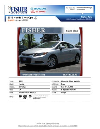 For more info   General Sales Manager
                                                                                                  contact:   Scott Chatten




2012 Honda Civic Cpe LX                                                                                           Fisher Auto
                                                                                             6025 Arapahoe Road Boulder, CO 80303
$19,205 | Stock # 123325




  YEAR       2012                                                         EXTERIOR   Alabaster Silver Metallic
  MAKE       Honda                                                        INTERIOR   Gray
  MODEL      Civic Cpe                                                    ENGINE     Gas I4 1.8L/110
  TRIM       LX                                                           TRANS      5- Speed Automatic
  VIN #      2HGFG3B51CH501075                                            STYLE      Coupe

  MPG*       28
             CITY
                           39
                            HWY
                                  Actual rating will vary with options,
                                  driving conditions, habits and
                                  vehicle condition.




                                           View this vehicle online
            http:// fisherauto.com/ vehicle- details/2012- honda- civiccpe- lx- boulder- co- id-1336831
 