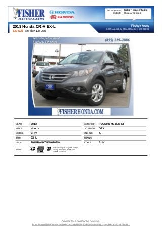 For more info   Sales Representative
                                                                                                contact:   Ryan Armstrong




2013 Honda CR-V EX-L                                                                                            Fisher Auto
                                                                                           6025 Arapahoe Road Boulder, CO 80303
$29,625 | Stock # 135265




  YEAR       2013                                                        EXTERIOR   POLSHD METL MET
  MAKE       Honda                                                       INTERIOR   GRY
  MODEL      CR-V                                                        ENGINE     4, ,
  TRIM       EX-L                                                        TRANS
  VIN #      2HKRM4H7XDH610940                                           STYLE      SUV

  MPG*      22
             CITY
                           30
                           HWY
                                 Actual rating will vary with options,
                                 driving conditions, habits and
                                 vehicle condition.




                                             View this vehicle online
              http://www.fisherauto.com/vehicle-details/2013-honda-cr-v-ex-l-boulder-co-id-4060381
 