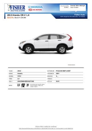 For more info   General Sales Manager
                                                                                                contact:   Scott Chatten




2013 Honda CR-V LX                                                                                              Fisher Auto
                                                                                           6025 Arapahoe Road Boulder, CO 80303
$24,875 | Stock # 135280




  YEAR       2013                                                        EXTERIOR   POLSHD METL MET
  MAKE       Honda                                                       INTERIOR   GRY
  MODEL      CR-V                                                        ENGINE     4, ,
  TRIM       LX                                                          TRANS
  VIN #      2HKRM4H32DH627180                                           STYLE      SUV

  MPG*      22
             CITY
                           30
                           HWY
                                 Actual rating will vary with options,
                                 driving conditions, habits and
                                 vehicle condition.




                                             View this vehicle online
                http://www.fisherauto.com/vehicle-details/2013-honda-cr-v-lx-boulder-co-id-4082723
 