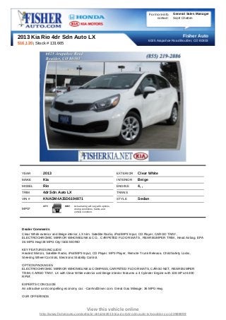 For more info   General Sales Manager
                                                                                                    contact:   Scott Chatten




2013 Kia Rio 4dr Sdn Auto LX                                                                                        Fisher Auto
                                                                                               6025 Arapahoe Road Boulder, CO 80303
$16,120 | Stock # 131665




  YEAR         2013                                                         EXTERIOR   Clear White
  MAKE         Kia                                                          INTERIOR   Beige
  MODEL        Rio                                                          ENGINE     4, ,
  TRIM         4dr Sdn Auto LX                                              TRANS
  VIN #        KNADM4A35D6194871                                            STYLE      Sedan
               CITY           HWY   Actual rating will vary with options,
  MPG*                              driving conditions, habits and
                                    vehicle condition.




  Dealer Comments
  Clear White exterior and Beige interior, LX trim. Satellite Radio, iPod/MP3 Input, CD Player, CARGO TRAY ,
  ELECTROCHROMIC MIRROR W/HOMELINK & CO... CARPETED FLOOR MATS , REAR BUMPER TRIM , Head Airbag. EPA
  36 MPG Hwy/28 MPG City! SEE MORE!

  KEY FEATURES INCLUDE
  Heated Mirrors, Satellite Radio, iPod/MP3 Input, CD Player. MP3 Player, Remote Trunk Release, Child Safety Locks,
  Steering Wheel Controls, Electronic Stability Control.

  OPTION PACKAGES
  ELECTROCHROMIC MIRROR W/HOMELINK & COMPASS, CARPETED FLOOR MATS, CARGO NET, REAR BUMPER
  TRIM, CARGO TRAY. LX with Clear White exterior and Beige interior features a 4 Cylinder Engine with 138 HP at 6300
  RPM*.

  EXPERTS CONCLUDE
  An attractive and compelling economy car. -CarAndDriver.com. Great Gas Mileage: 36 MPG Hwy.

  OUR OFFERINGS



                                                View this vehicle online
             http://www.fisherauto.com/vehicle-details/2013-kia-rio-4dr-sdn-auto-lx-boulder-co-id-3988999
 