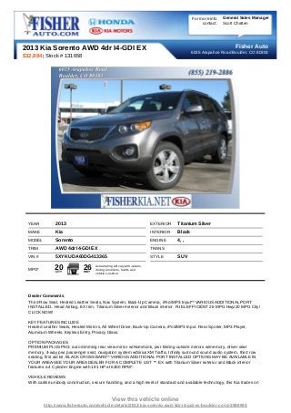 For more info   General Sales Manager
                                                                                                      contact:   Scott Chatten




2013 Kia Sorento AWD 4dr I4-GDI EX                                                                                    Fisher Auto
                                                                                                 6025 Arapahoe Road Boulder, CO 80303
$32,884 | Stock # 131658




  YEAR          2013                                                          EXTERIOR   Titanium Silver
  MAKE          Kia                                                           INTERIOR   Black
  MODEL         Sorento                                                       ENGINE     4, ,
  TRIM          AWD 4dr I4-GDI EX                                             TRANS
  VIN #         5XYKUDA60DG413365                                             STYLE      SUV

  MPG*          20
                CITY
                               26
                               HWY
                                      Actual rating will vary with options,
                                      driving conditions, habits and
                                      vehicle condition.




  Dealer Comments
  Third Row Seat, Heated Leather Seats, Nav System, Back-Up Camera, iPod/MP3 Input** VARIOUS ADDITIONAL PORT
  INSTALLED.. Head Airbag. EX trim, Titanium Silver exterior and Black interior. FUEL EFFICIENT 26 MPG Hwy/20 MPG City!
  CLICK NOW!

  KEY FEATURES INCLUDE
  Heated Leather Seats, Heated Mirrors, All Wheel Drive, Back-Up Camera, iPod/MP3 Input. Rear Spoiler, MP3 Player,
  Aluminum Wheels, Keyless Entry, Privacy Glass.

  OPTION PACKAGES
  PREMIUM PLUS PKG: auto dimming rear view mirror w/HomeLink, pwr folding outside mirrors w/memory, driver seat
  memory, 4-way pwr passenger seat, navigation system w/SiriusXM Traffic, Infinity surround sound audio system, third row
  seating, first aid kit, BLACK CROSS BARS** VARIOUS ADDITIONAL PORT INSTALLED OPTIONS MAY BE AVAILABLE IN
  YOUR AREA-SEE YOUR AREA DEALER FOR A COMPLETE LIST **. EX with Titanium Silver exterior and Black interior
  features a 4 Cylinder Engine with 191 HP at 6300 RPM*.

  VEHICLE REVIEWS
  With carlike unibody construction, secure handling, and a high level of standard and available technology, this Kia trades on



                                                  View this vehicle online
          http://www.fisherauto.com/vehicle-details/2013-kia-sorento-awd-4dr-i4-gdi-ex-boulder-co-id-3988994
 