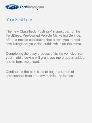The new Classifieds Posting Manager, part of the
FordDirect Pre-Owned Vehicle Marketing Service,
offers a mobile application that allows you to post
new listings for your dealership while on the move.
Completing the easy process of listing vehicles from
your mobile device will grant you more opportunities,
and in turn, more leads.
Continue to the next slide to begin a series of
screenshots from the new mobile application.
Your First Look
 