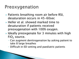  Patients breathing room air before RSI,
desaturation occurs in 45-60sec
 Heller et al. showed marked time to
desaturation if patients received
preoxygenation with 100% oxygen.
 Ideally preoxgenate for 3 minutes with high
FiO2 source.
◦ Can augment denitrogenation by asking patient to
take 8 large breathes
◦ Difficult in ED setting and paediatric patients
 