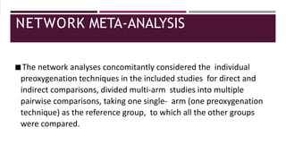 NETWORK META-ANALYSIS
◾The network analyses concomitantly considered the individual
preoxygenation techniques in the included studies for direct and
indirect comparisons, divided multi-arm studies into multiple
pairwise comparisons, taking one single- arm (one preoxygenation
technique) as the reference group, to which all the other groups
were compared.
 