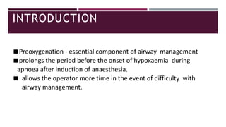INTRODUCTION
◾Preoxygenation - essential component of airway management
◾prolongs the period before the onset of hypoxaemia during
apnoea after induction of anaesthesia.
◾ allows the operator more time in the event of difficulty with
airway management.
 