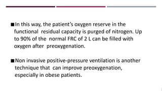 ◾In this way, the patient’s oxygen reserve in the
functional residual capacity is purged of nitrogen. Up
to 90% of the normal FRC of 2 L can be filled with
oxygen after preoxygenation.
◾Non invasive positive-pressure ventilation is another
technique that can improve preoxygenation,
especially in obese patients.
 