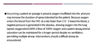 ◾Assuming apatentair passageis present,oxygen insufflatedinto the pharynx
mayincreasetheduration ofapneatolerated bythepatient. Becauseoxygen
enters theblood from theFRC ataratefasterthan CO 2 leavestheblood,a
negativepressureisgeneratedinthealveolus, drawingoxygen into thelung
(apneicoxygenation).With aflow of 100% oxygen andapatentairway,arterial
saturation canbemaintainedfor a longer period despiteno ventilation,
permittingmultipleairway interventions should adifficultairwaybe
encountered.
 