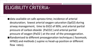 ELIGIBILITY CRITERIA-
◾data available on safe apnoea time; incidence of arterial
desaturation; lowest arterial oxygen saturation (SpO2) during
airway management; time to EtO2 of 90%; and arterial partial
pressure of carbon dioxide (PaCO2 ) and arterial partial
pressure of oxygen (PaO2 ) at the end of the preoxygenation.
◾Randomised to different preoxygenation techniques ( facemask;
HFNO) and methods ( supine vs head-up position or different
flow rates).
 