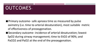 OUTCOMES-
◾Primary outcome- safe apnoea time as measured by pulse
oximetry (i.e. time to arterial desaturation), most suitable metric
of effectiveness of preoxygenation.
◾Secondary outcome- incidence of arterial desaturation; lowest
SpO2 during airway management; time to EtO2 of 90%; and
PaCO2 and PaO2 at the end of the preoxygenation.
 