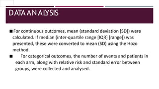 DATAANAL
YSIS
◾For continuous outcomes, mean (standard deviation [SD]) were
calculated. If median (inter-quartile range [IQR] [range]) was
presented, these were converted to mean (SD) using the Hozo
method.
◾ For categorical outcomes, the number of events and patients in
each arm, along with relative risk and standard error between
groups, were collected and analysed.
 