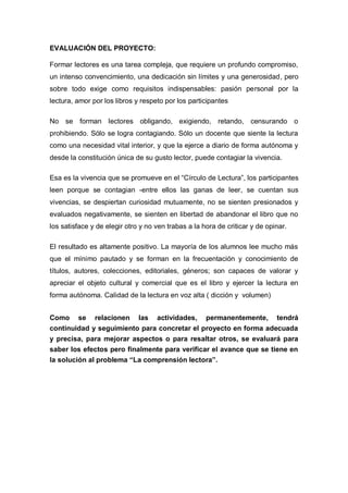 EVALUACIÓN DEL PROYECTO:
Formar lectores es una tarea compleja, que requiere un profundo compromiso,
un intenso convencimiento, una dedicación sin límites y una generosidad, pero
sobre todo exige como requisitos indispensables: pasión personal por la
lectura, amor por los libros y respeto por los participantes
No se forman lectores obligando, exigiendo, retando, censurando o
prohibiendo. Sólo se logra contagiando. Sólo un docente que siente la lectura
como una necesidad vital interior, y que la ejerce a diario de forma autónoma y
desde la constitución única de su gusto lector, puede contagiar la vivencia.
Esa es la vivencia que se promueve en el “Círculo de Lectura”, los participantes
leen porque se contagian -entre ellos las ganas de leer, se cuentan sus
vivencias, se despiertan curiosidad mutuamente, no se sienten presionados y
evaluados negativamente, se sienten en libertad de abandonar el libro que no
los satisface y de elegir otro y no ven trabas a la hora de criticar y de opinar.
El resultado es altamente positivo. La mayoría de los alumnos lee mucho más
que el mínimo pautado y se forman en la frecuentación y conocimiento de
títulos, autores, colecciones, editoriales, géneros; son capaces de valorar y
apreciar el objeto cultural y comercial que es el libro y ejercer la lectura en
forma autónoma. Calidad de la lectura en voz alta ( dicción y volumen)
Como se relacionen las actividades, permanentemente, tendrá
continuidad y seguimiento para concretar el proyecto en forma adecuada
y precisa, para mejorar aspectos o para resaltar otros, se evaluará para
saber los efectos pero finalmente para verificar el avance que se tiene en
la solución al problema “La comprensión lectora”.
 