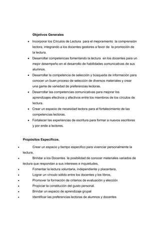 Objetivos Generales
 Incorporar los Círculos de Lectura para el mejoramiento la comprensión
lectora, integrando a los docentes gestores a favor de la promoción de
la lectura.
 Desarrollar competencias fomentando la lectura en los docentes para un
mejor desempeño en el desarrollo de habilidades comunicativas de sus
alumnos.
 Desarrollar la competencia de selección y búsqueda de información para
conocer un buen proceso de selección de diversos materiales y crear
una gama de variedad de preferencias lectoras.
 Desarrollar las competencias comunicativas para mejorar los
aprendizajes efectivos y afectivos entre los miembros de los círculos de
lectura.
 Crear un espacio de necesidad lectora para el fortalecimiento de las
competencias lectoras.
 Fortalecer las experiencias de escritura para formar a nuevos escritores
y por ende a lectores.
Propósitos Específicos.
 Crear un espacio y tiempo especifico para vivenciar personalmente la
lectura,
 Brindar a los Docentes la posibilidad de conocer materiales variados de
lectura que respondan a sus intereses e inquietudes,
 Fomentar la lectura voluntaria, independiente y placentera,
 Lograr un vínculo sólido entre los docentes y los libros,
 Promover la formación de criterios de evaluación y elección
 Propiciar la constitución del gusto personal.
 Brindar un espacio de aprendizaje grupal
 Identificar las preferencias lectoras de alumnos y docentes
 