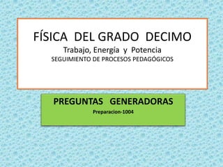 FÍSICA DEL GRADO DECIMO
     Trabajo, Energía y Potencia
  SEGUIMIENTO DE PROCESOS PEDAGÓGICOS




  PREGUNTAS GENERADORAS
             Preparacion-1004
 