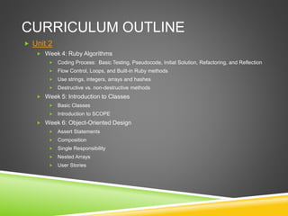 CURRICULUM OUTLINE
 Unit 2
 Week 4: Ruby Algorithms
 Coding Process: Basic Testing, Pseudocode, Initial Solution, Refactoring, and Reflection
 Flow Control, Loops, and Built-in Ruby methods
 Use strings, integers, arrays and hashes
 Destructive vs. non-destructive methods
 Week 5: Introduction to Classes
 Basic Classes
 Introduction to SCOPE
 Week 6: Object-Oriented Design
 Assert Statements
 Composition
 Single Responsibility
 Nested Arrays
 User Stories
 