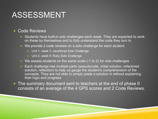 ASSESSMENT
 Code Reviews
 Students have built-in solo challenges each week. They are expected to work
on these by themselves and to fully understand the code they turn in.
 We provide 2 code reviews on a solo challenge for each student.
 Unit 1, week 3: JavaScript Solo Challenge
 Unit 2, week 5: Ruby Solo Challenge
 We assess students on the same scale (-1 to 2) for solo challenges
 Each challenge has multiple parts (pseudocode, initial solution, refactored
solution, reflection) to help us gauge the student’s comprehension of the
concepts. They are not able to simply paste a solution in without explaining
their logic and progress.
 The summary document sent to teachers at the end of phase 0
consists of an average of the 4 GPS scores and 2 Code Reviews.
 