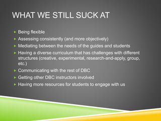 WHAT WE STILL SUCK AT
 Being flexible
 Assessing consistently (and more objectively)
 Mediating between the needs of the guides and students
 Having a diverse curriculum that has challenges with different
structures (creative, experimental, research-and-apply, group,
etc.)
 Communicating with the rest of DBC
 Getting other DBC instructors involved
 Having more resources for students to engage with us
 