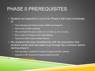 PHASE 0 PREREQUISITES
 Students are expected to come into Phase 0 with basic knowledge
of:
 Their learning and thinking styles (VARK and Gregorc)
 How to set up their computer
 The command line (pwd, mkdir, cd, ls, touch, cp, mv, rm, etc.)
 Ruby (Learn to Program and Codecademy)
 Typing (be able to type at least 40wpm)
 We designed the prep competencies with the assumption that
students would have one week to go through the curriculum before
starting phase 0.
 This has been a problem for recent Chicago and NYC cohorts
 Students in SF continue to request additional work
 See the competencies
 