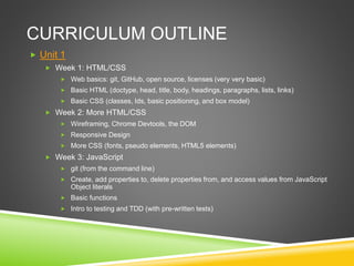 CURRICULUM OUTLINE
 Unit 1
 Week 1: HTML/CSS
 Web basics: git, GitHub, open source, licenses (very very basic)
 Basic HTML (doctype, head, title, body, headings, paragraphs, lists, links)
 Basic CSS (classes, Ids, basic positioning, and box model)
 Week 2: More HTML/CSS
 Wireframing, Chrome Devtools, the DOM
 Responsive Design
 More CSS (fonts, pseudo elements, HTML5 elements)
 Week 3: JavaScript
 git (from the command line)
 Create, add properties to, delete properties from, and access values from JavaScript
Object literals
 Basic functions
 Intro to testing and TDD (with pre-written tests)
 